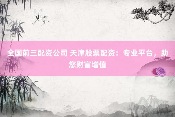 全国前三配资公司 天津股票配资：专业平台，助您财富增值