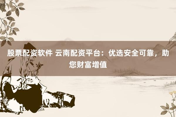 股票配资软件 云南配资平台：优选安全可靠，助您财富增值