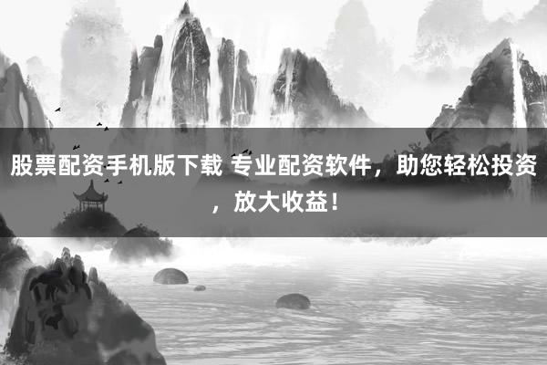 股票配资手机版下载 专业配资软件，助您轻松投资，放大收益！
