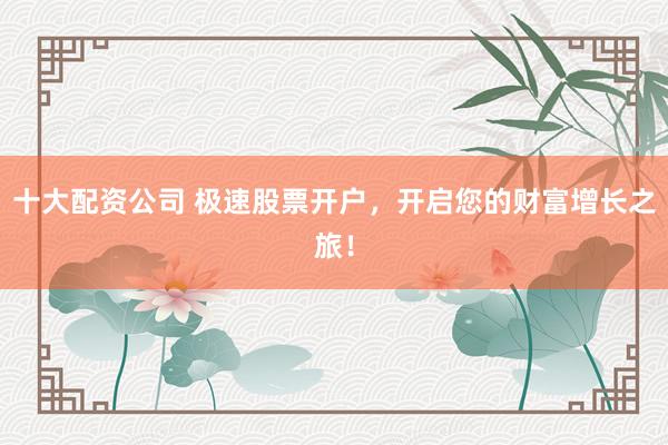 十大配资公司 极速股票开户，开启您的财富增长之旅！