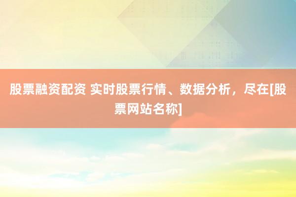 股票融资配资 实时股票行情、数据分析，尽在[股票网站名称]