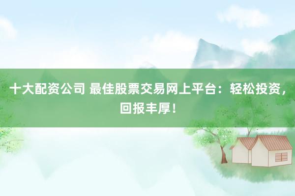 十大配资公司 最佳股票交易网上平台：轻松投资，回报丰厚！