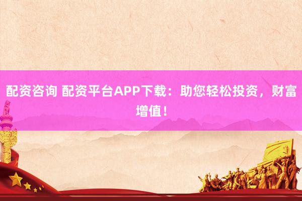配资咨询 配资平台APP下载：助您轻松投资，财富增值！
