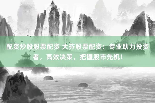 配资炒股股票配资 大芬股票配资：专业助力投资者，高效决策，把握股市先机！