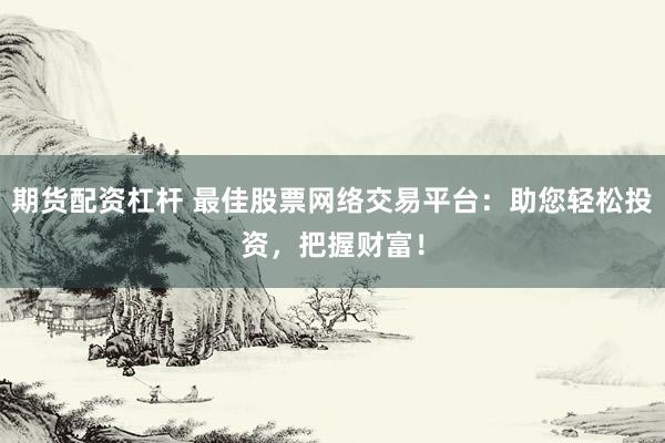 期货配资杠杆 最佳股票网络交易平台:助您轻松投资,把握财富!