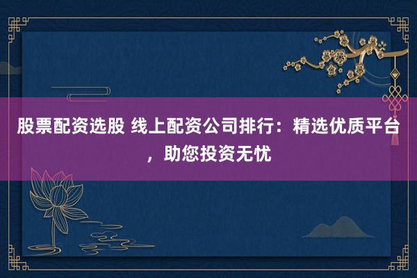股票配资选股 线上配资公司排行:精选优质平台,助您投资无忧