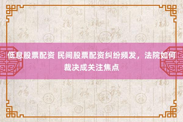 低息股票配资 民间股票配资纠纷频发，法院如何裁决成关注焦点