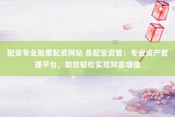 配资专业股票配资网站 易配宝资管:专业资产管理平台,助您轻松实现财富增值