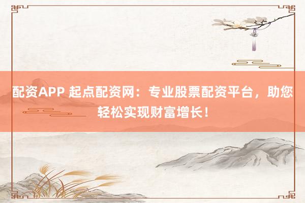 配资APP 起点配资网:专业股票配资平台,助您轻松实现财富增长!