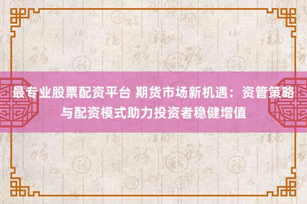 最专业股票配资平台 期货市场新机遇:资管策略与配资模式助力投资者稳健增值
