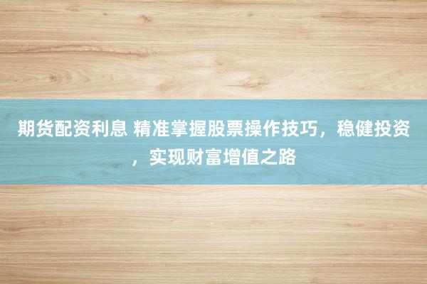 期货配资利息 精准掌握股票操作技巧,稳健投资,实现财富增值之路