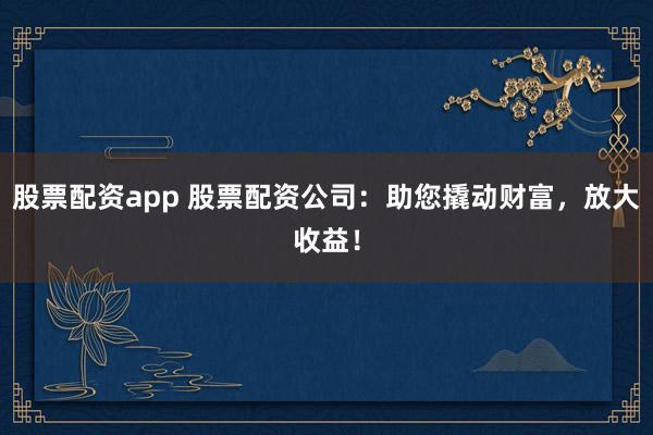 股票配资app 股票配资公司：助您撬动财富，放大收益！