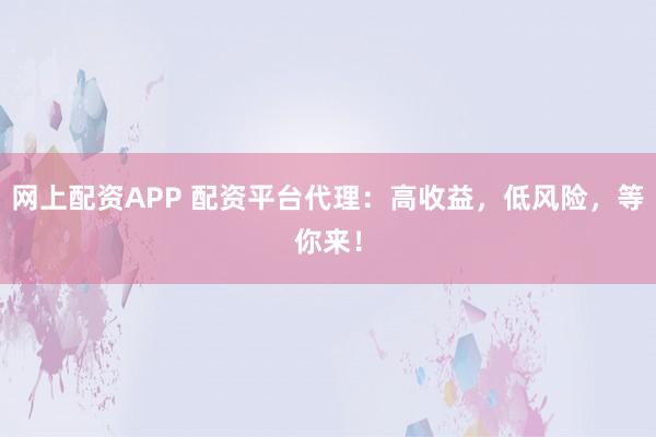 网上配资APP 配资平台代理:高收益,低风险,等你来!