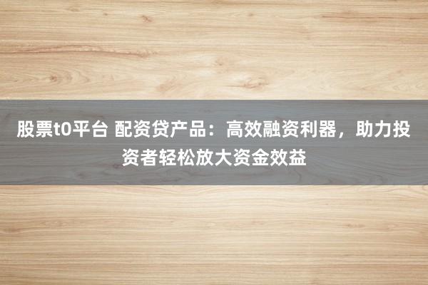 股票t0平台 配资贷产品：高效融资利器，助力投资者轻松放大资金效益
