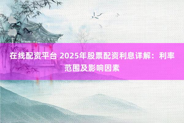 在线配资平台 2025年股票配资利息详解：利率范围及影响因素