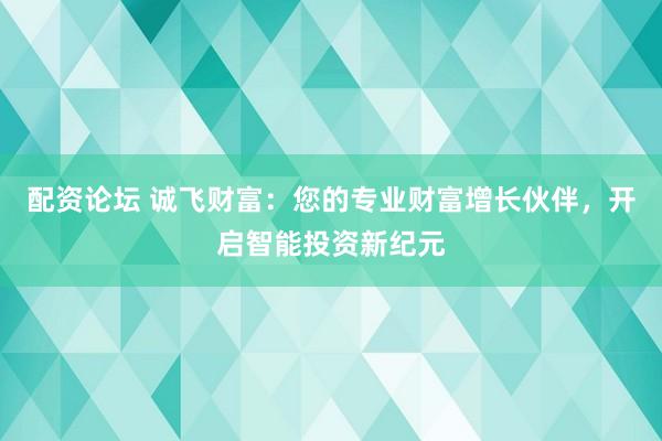 配资论坛 诚飞财富:您的专业财富增长伙伴,开启智能投资新纪元