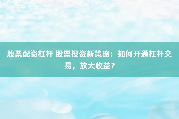 股票配资杠杆 股票投资新策略：如何开通杠杆交易，放大收益？
