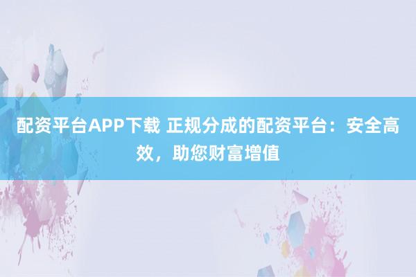 配资平台APP下载 正规分成的配资平台:安全高效,助您财富增值