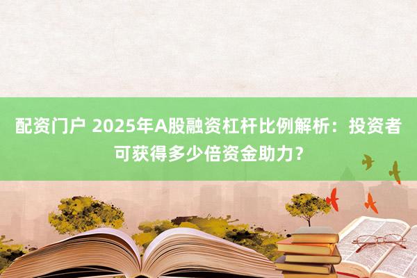 配资门户 2025年A股融资杠杆比例解析:投资者可获得多少倍资金助力?