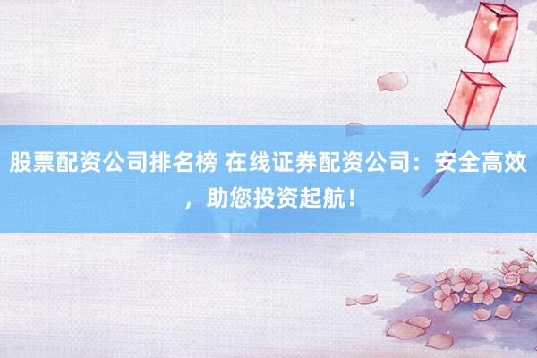 股票配资公司排名榜 在线证券配资公司:安全高效,助您投资起航!