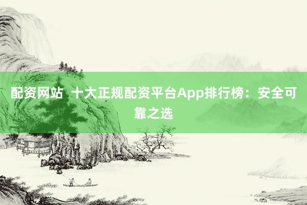配资网站 十大正规配资平台App排行榜:安全可靠之选