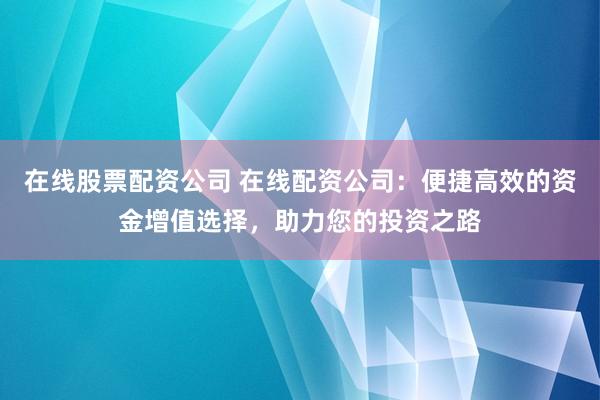 在线股票配资公司 在线配资公司：便捷高效的资金增值选择，助力您的投资之路
