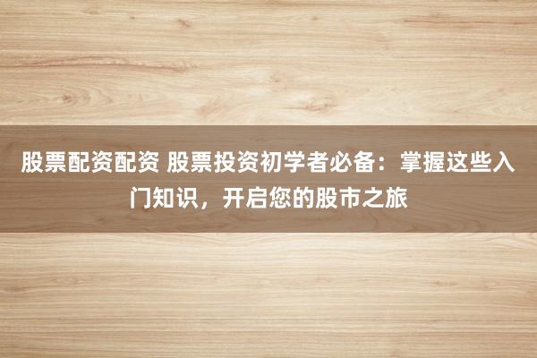 股票配资配资 股票投资初学者必备：掌握这些入门知识，开启您的股市之旅
