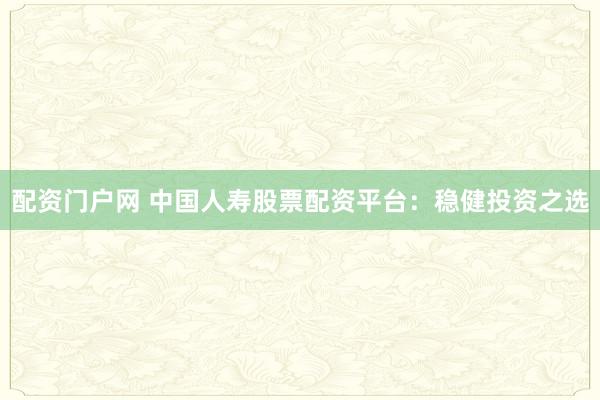 配资门户网 中国人寿股票配资平台：稳健投资之选