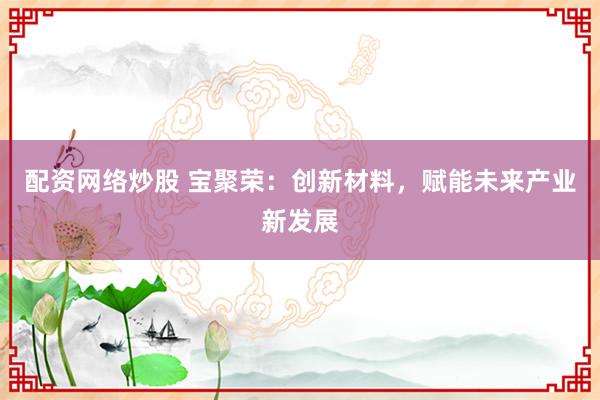 配资网络炒股 宝聚荣：创新材料，赋能未来产业新发展