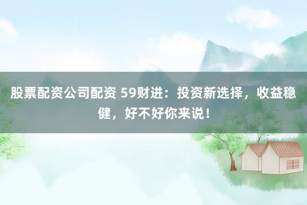 股票配资公司配资 59财进：投资新选择，收益稳健，好不好你来说！