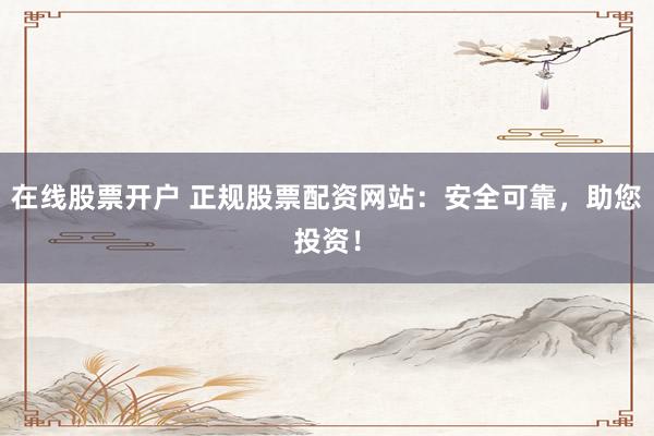在线股票开户 正规股票配资网站：安全可靠，助您投资！