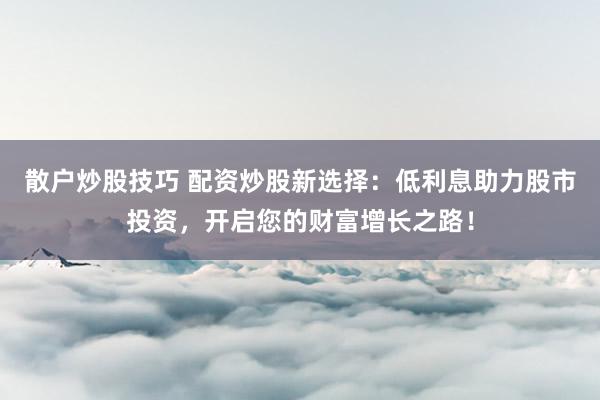 散户炒股技巧 配资炒股新选择:低利息助力股市投资,开启您的财富增长之路!