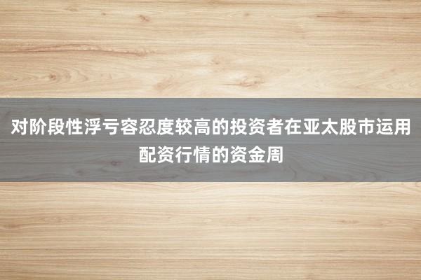 对阶段性浮亏容忍度较高的投资者在亚太股市运用配资行情的资金周