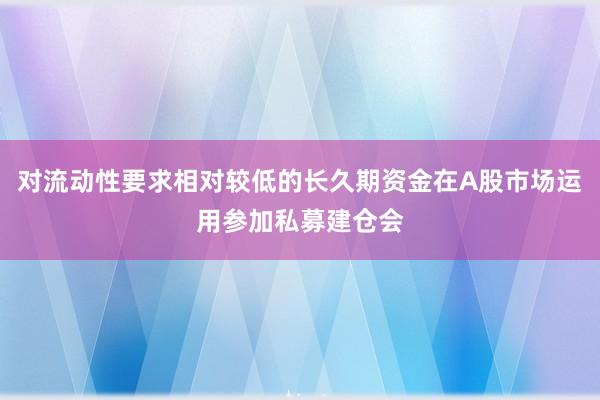 对流动性要求相对较低的长久期资金在A股市场运用参加私募建仓会