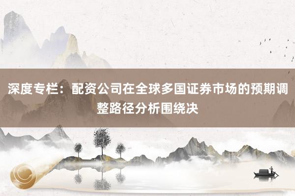 深度专栏：配资公司在全球多国证券市场的预期调整路径分析围绕决