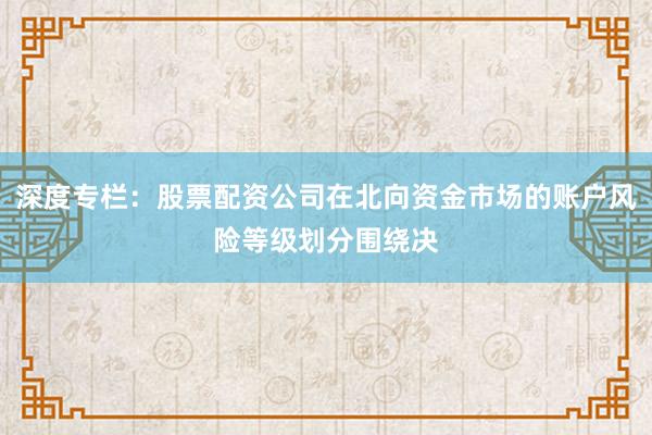 深度专栏:股票配资公司在北向资金市场的账户风险等级划分围绕决