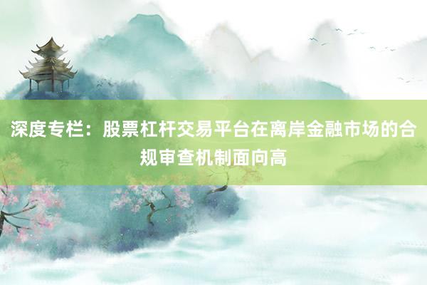 深度专栏：股票杠杆交易平台在离岸金融市场的合规审查机制面向高