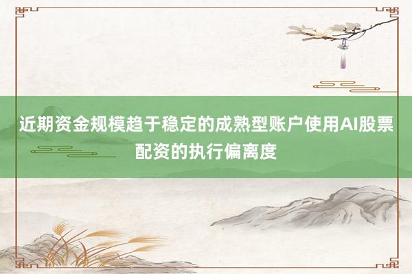 近期资金规模趋于稳定的成熟型账户使用AI股票配资的执行偏离度