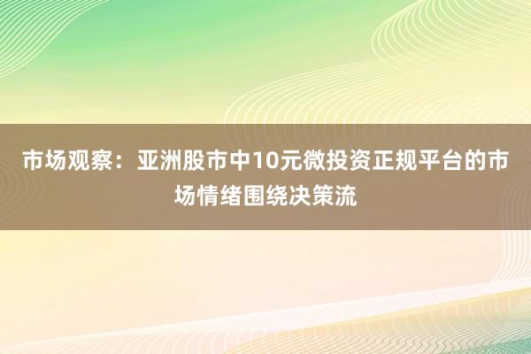 市场观察：亚洲股市中10元微投资正规平台的市场情绪围绕决策流
