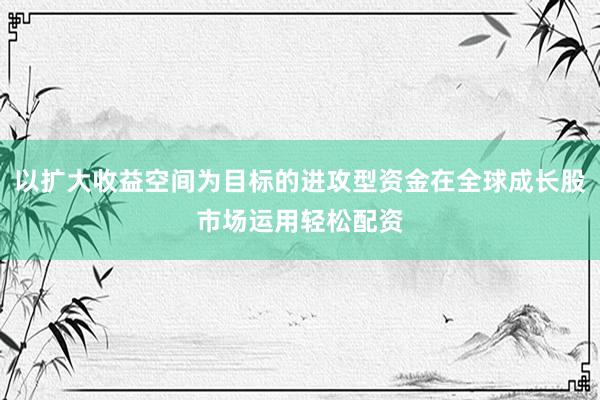 以扩大收益空间为目标的进攻型资金在全球成长股市场运用轻松配资