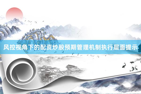 风控视角下的配资炒股预期管理机制执行层面提示