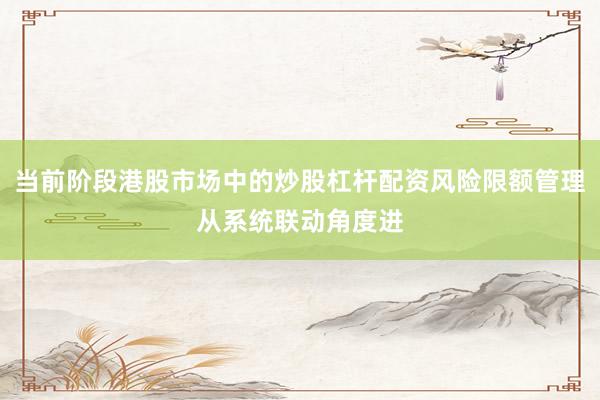 当前阶段港股市场中的炒股杠杆配资风险限额管理从系统联动角度进