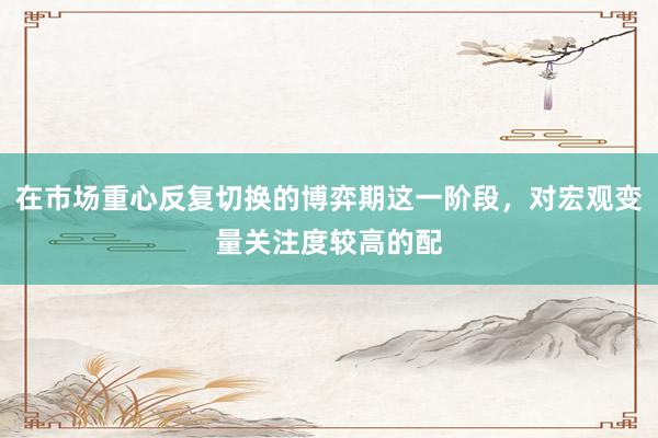 在市场重心反复切换的博弈期这一阶段，对宏观变量关注度较高的配