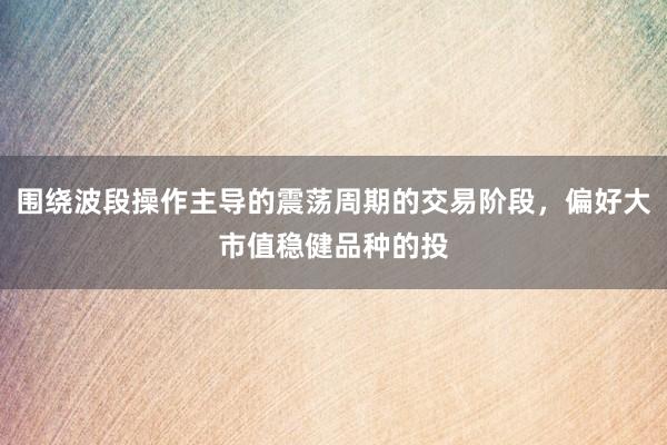 围绕波段操作主导的震荡周期的交易阶段，偏好大市值稳健品种的投