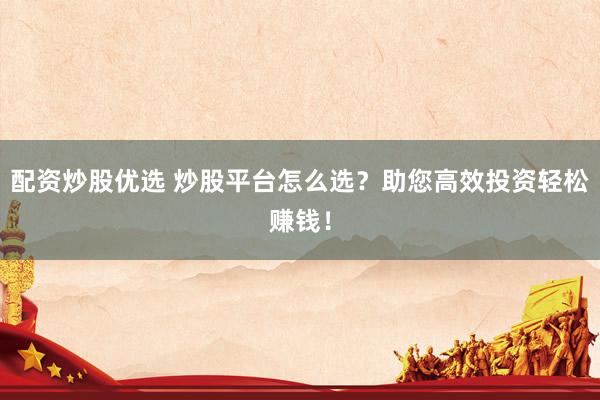配资炒股优选 炒股平台怎么选？助您高效投资轻松赚钱！