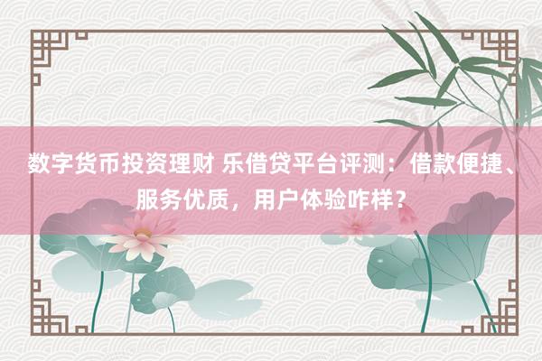 数字货币投资理财 乐借贷平台评测：借款便捷、服务优质，用户体验咋样？