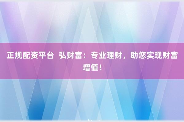 正规配资平台  弘财富：专业理财，助您实现财富增值！