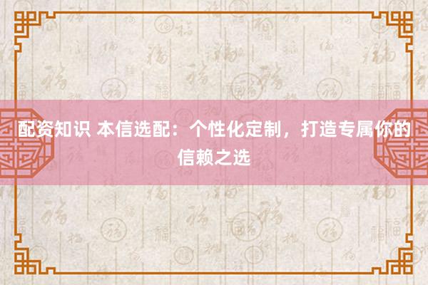 配资知识 本信选配：个性化定制，打造专属你的信赖之选