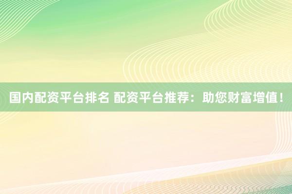 国内配资平台排名 配资平台推荐：助您财富增值！