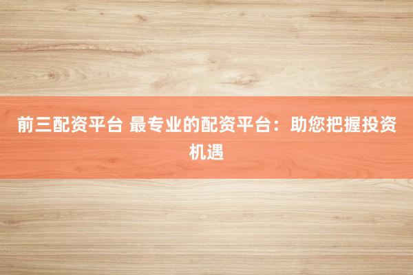 前三配资平台 最专业的配资平台：助您把握投资机遇